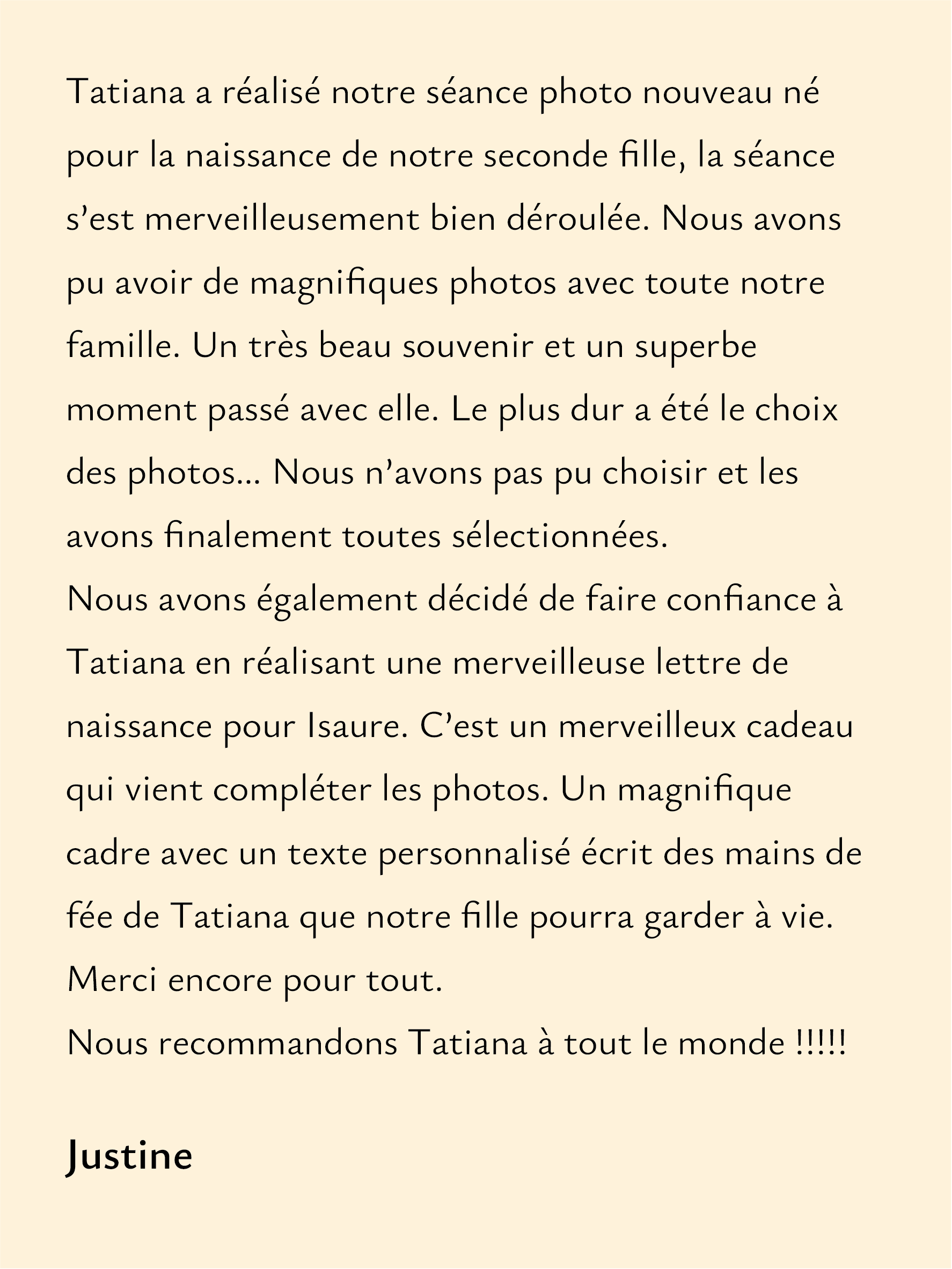 Rêveuse d'étincelles - Tatiana MAURINES - Message de naissance pour bébé. Avis client "Tatiana a réalisé notre séance photo nouveau né pour la naissance de notre seconde fille, la séance s’est merveilleusement bien déroulée. Nous avons pu avoir de magnifique photos avec toute notre famille. Un très beau souvenir et un superbe moment passé avec elle. Le plus dur a été le choix des photos….. nous n’avons pas pu choisir et les avons finalement toutes sélectionnées. Nous avons également décidé de faire confiance à Tatiana en réalisant une merveilleuse lettre de naissance pour Isaure. C’est un merveilleux cadeau qui vient compléter les photos. Un magnifique cadre avec un texte personnalisé écrit des mains de fée de Tatiana que notre fille pourra garder à vie. Merci encore pour tout. Nous recommandons Tatiana à tout le monde!!!!! "